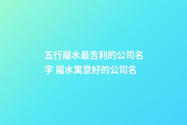 五行屬水最吉利的公司名字 屬水寓意好的公司名-第1張-公司起名-玄機派